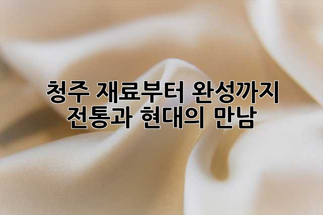 청주, 재료부터 완성까지: 전통과 현대의 만남